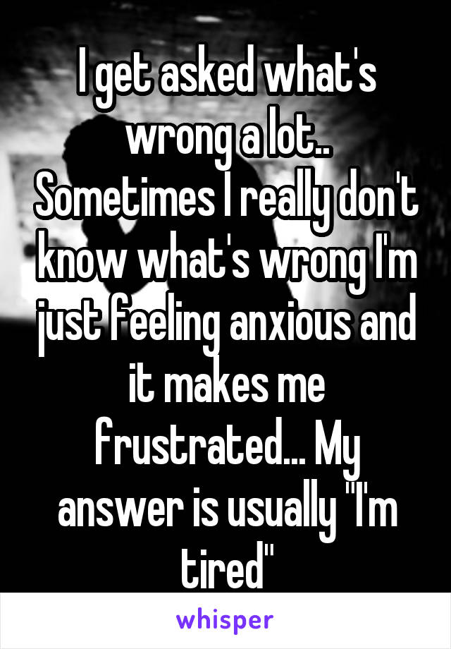 I get asked what's wrong a lot.. Sometimes I really don't know what's wrong I'm just feeling anxious and it makes me frustrated... My answer is usually "I'm tired"