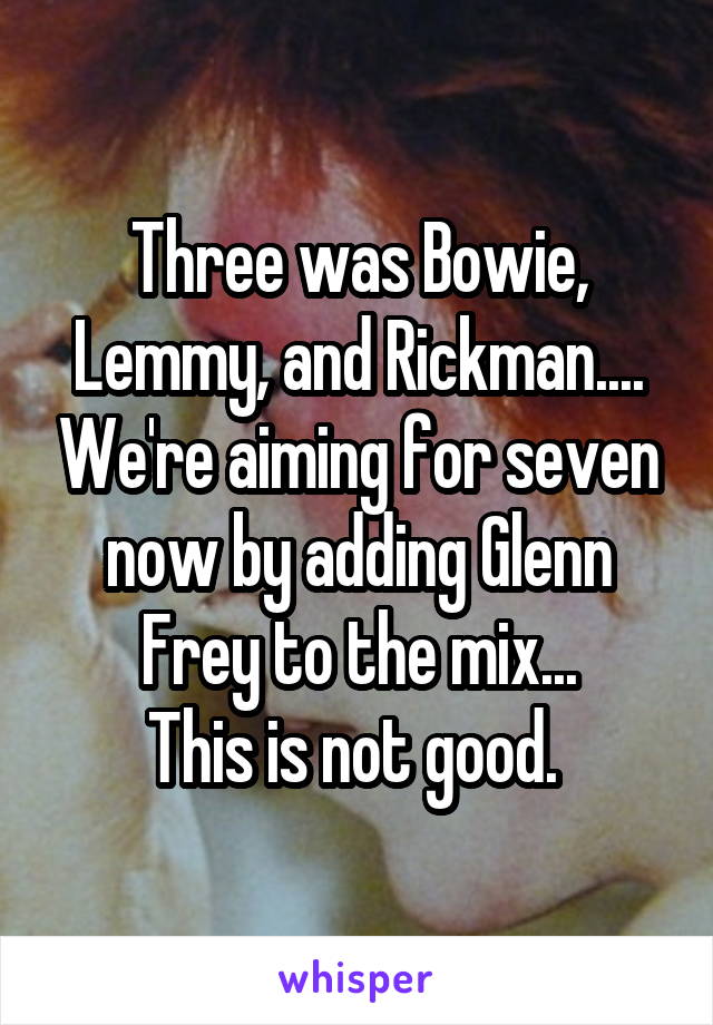 Three was Bowie, Lemmy, and Rickman.... We're aiming for seven now by adding Glenn Frey to the mix...
This is not good. 