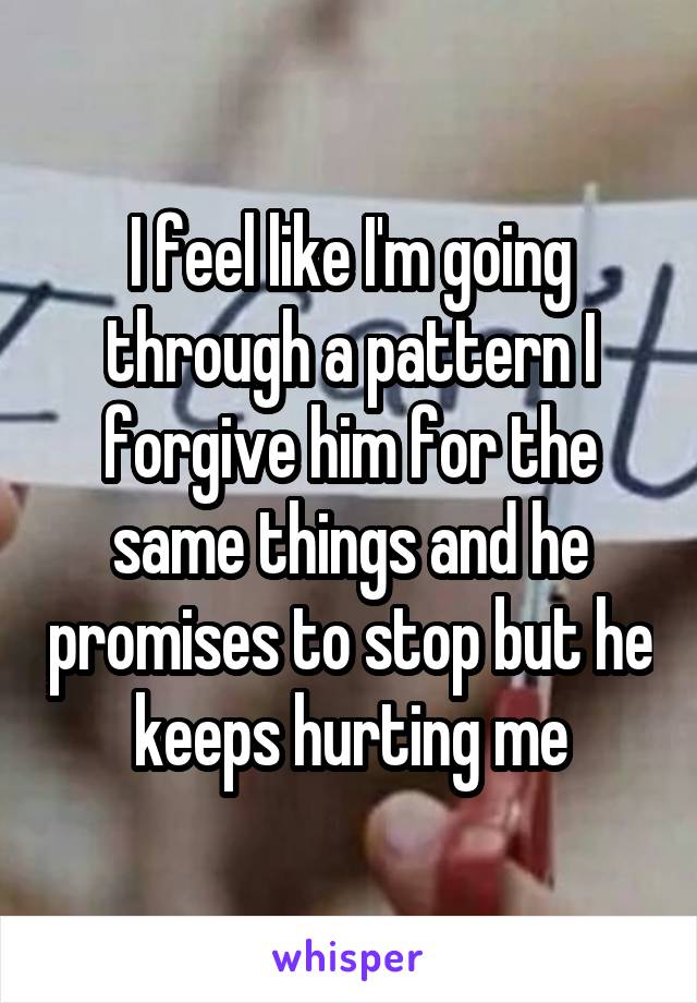 I feel like I'm going through a pattern I forgive him for the same things and he promises to stop but he keeps hurting me