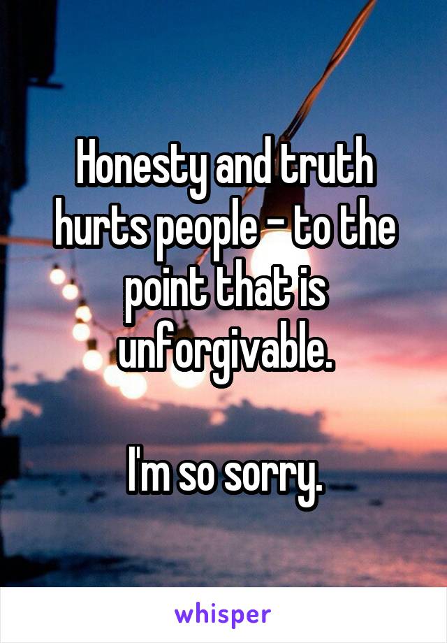 Honesty and truth hurts people - to the point that is unforgivable.

I'm so sorry.