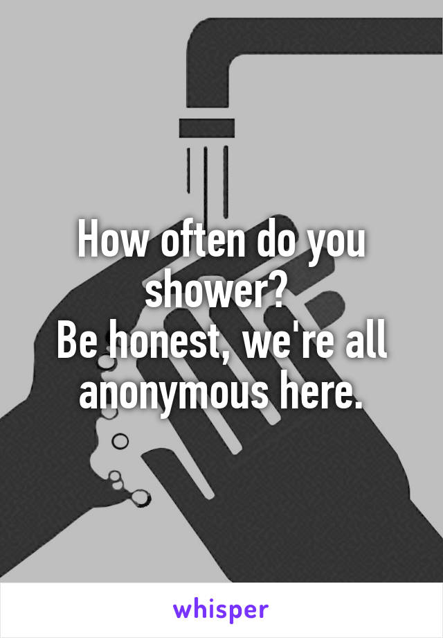 How often do you shower? 
Be honest, we're all anonymous here.