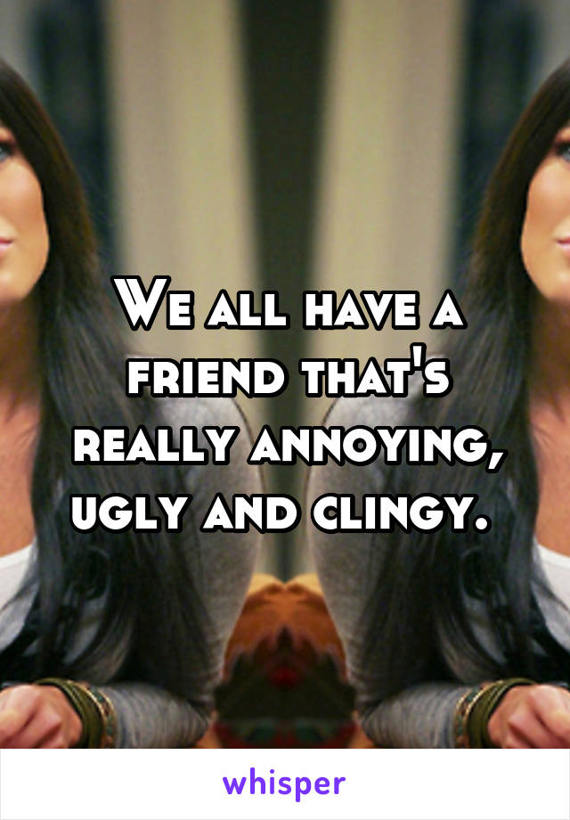 We all have a friend that's really annoying, ugly and clingy. 