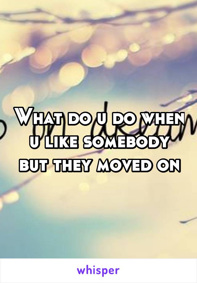 What do u do when u like somebody but they moved on