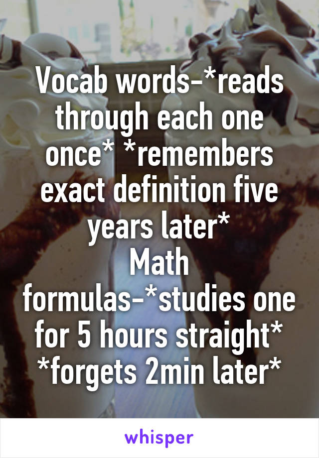 Vocab words-*reads through each one once* *remembers exact definition five years later*
Math formulas-*studies one for 5 hours straight* *forgets 2min later*