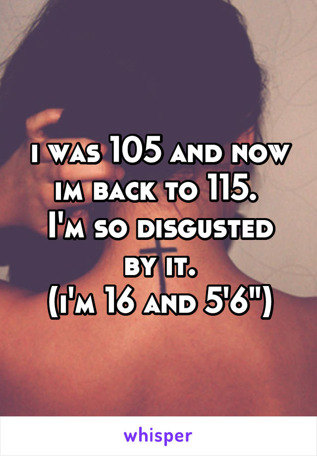 i was 105 and now im back to 115. 
I'm so disgusted by it.
(i'm 16 and 5'6")