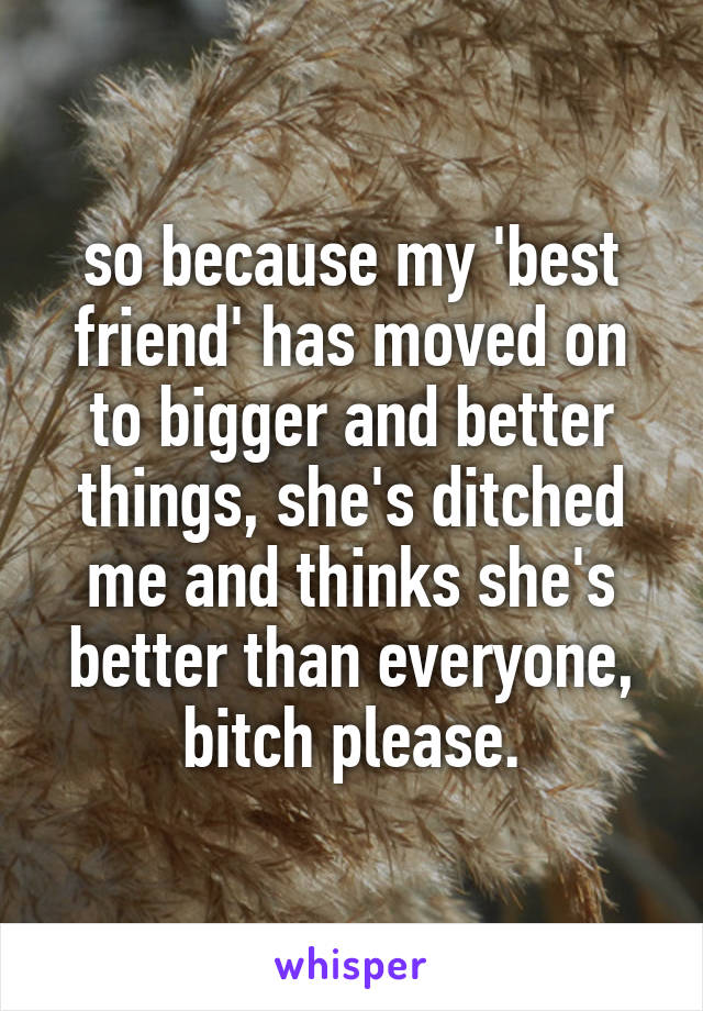 so because my 'best friend' has moved on to bigger and better things, she's ditched me and thinks she's better than everyone, bitch please.