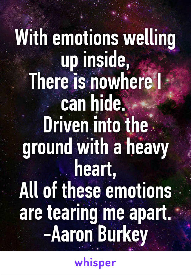 With emotions welling up inside,
There is nowhere I can hide. 
Driven into the ground with a heavy heart,
All of these emotions are tearing me apart.
-Aaron Burkey