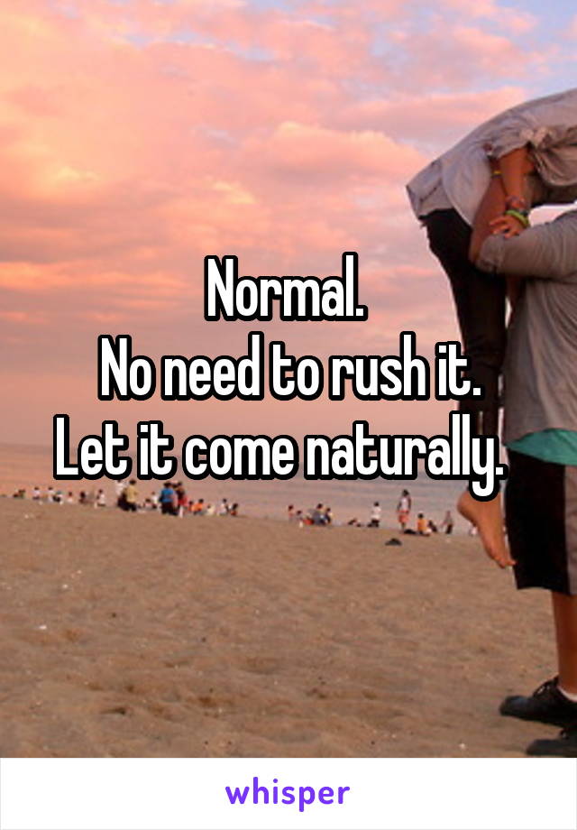 Normal. 
No need to rush it.
Let it come naturally.  
