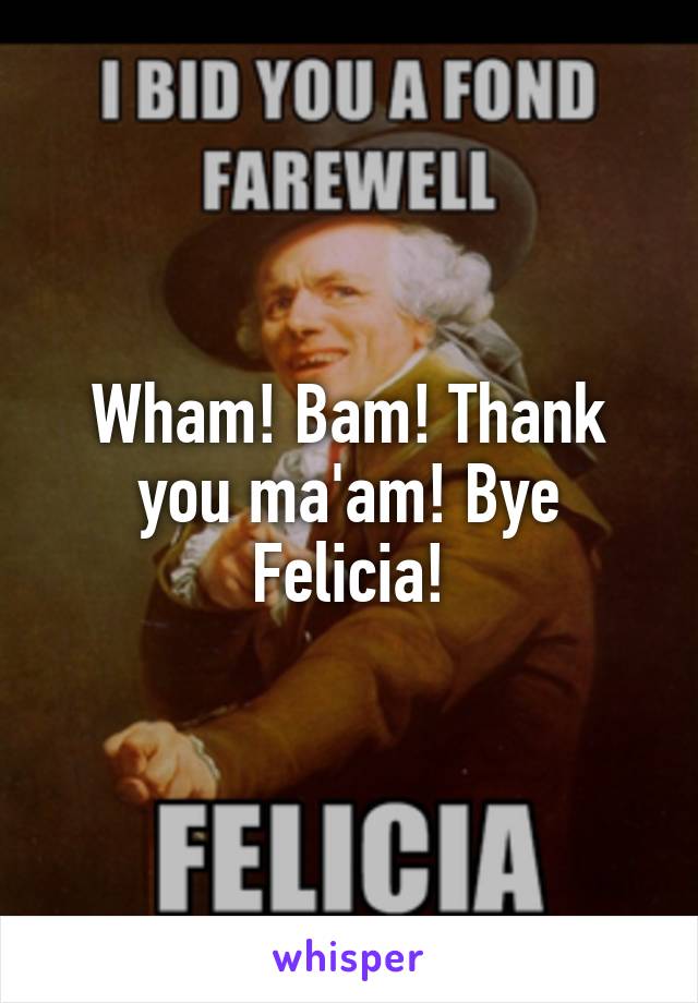 Wham! Bam! Thank you ma'am! Bye Felicia!