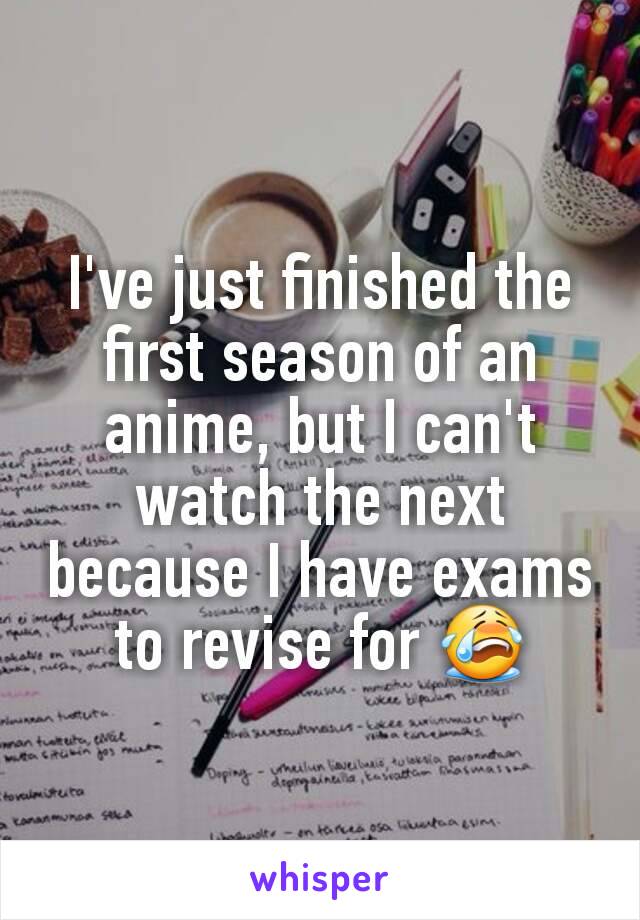I've just finished the first season of an anime, but I can't watch the next because I have exams to revise for 😭