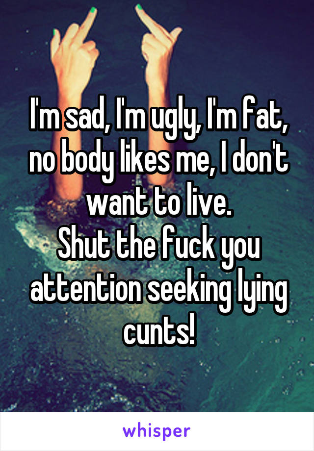 I'm sad, I'm ugly, I'm fat, no body likes me, I don't want to live.
Shut the fuck you attention seeking lying cunts!