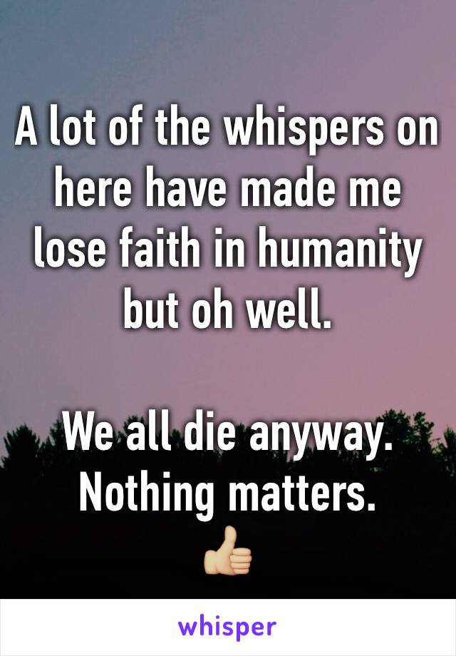 A lot of the whispers on here have made me lose faith in humanity but oh well.

We all die anyway. Nothing matters.
👍🏼  