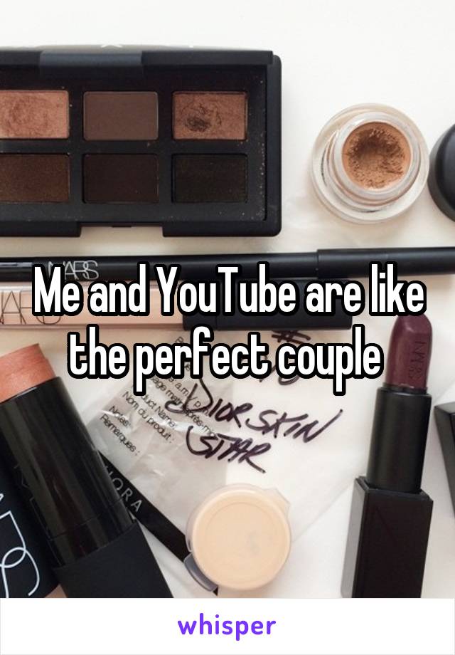 Me and YouTube are like the perfect couple 