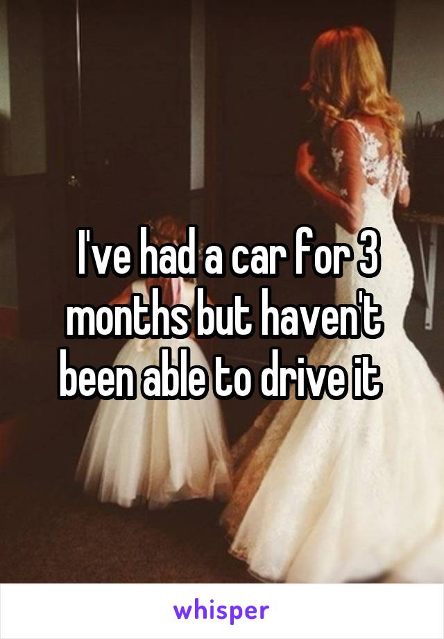  I've had a car for 3 months but haven't been able to drive it 