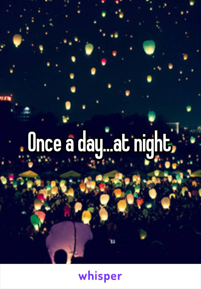 Once a day...at night 