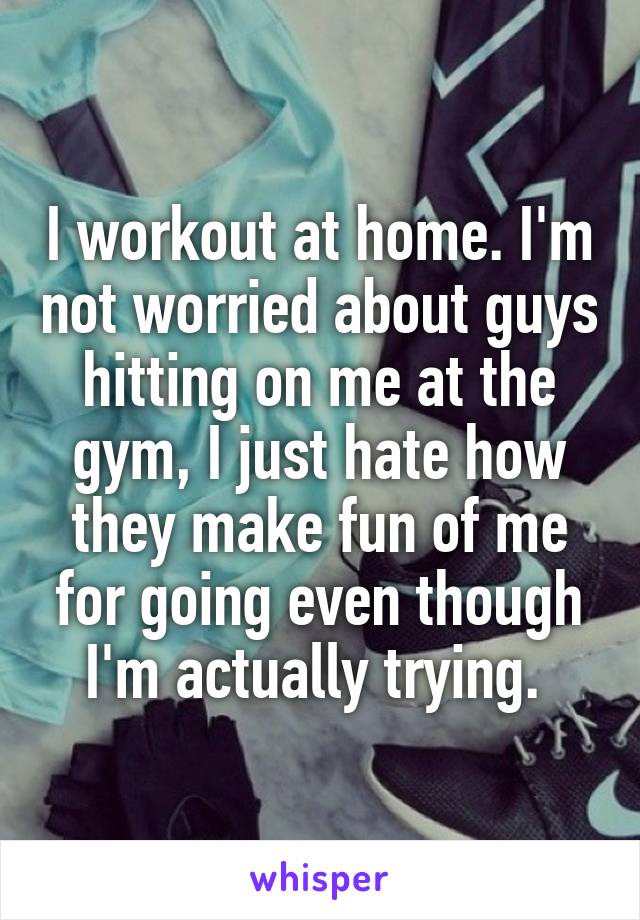 I workout at home. I'm not worried about guys hitting on me at the gym, I just hate how they make fun of me for going even though I'm actually trying. 