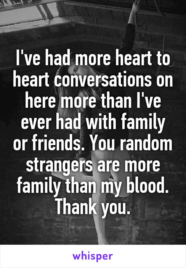 I've had more heart to heart conversations on here more than I've ever had with family or friends. You random strangers are more family than my blood. Thank you.