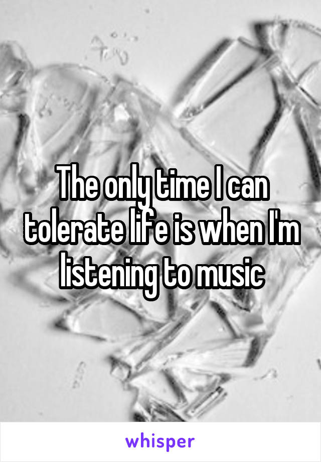 The only time I can tolerate life is when I'm listening to music