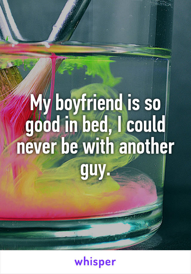 My boyfriend is so good in bed, I could never be with another guy.