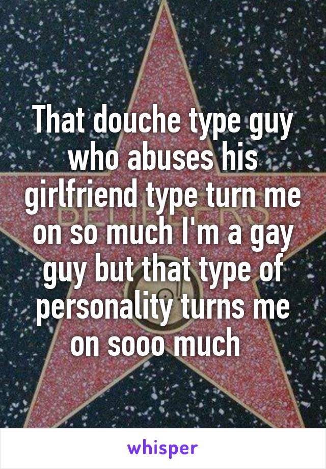That douche type guy who abuses his girlfriend type turn me on so much I'm a gay guy but that type of personality turns me on sooo much  