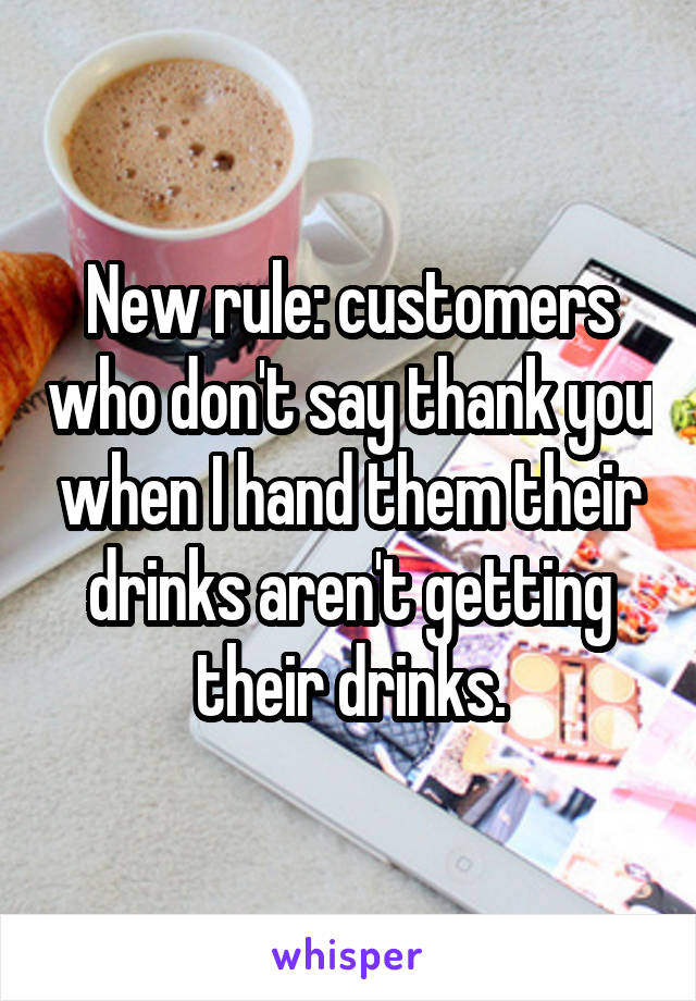 New rule: customers who don't say thank you when I hand them their drinks aren't getting their drinks.