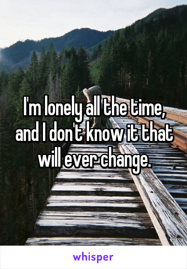 I'm lonely all the time, and I don't know it that will ever change.