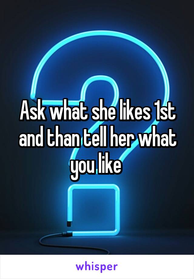 Ask what she likes 1st and than tell her what you like 