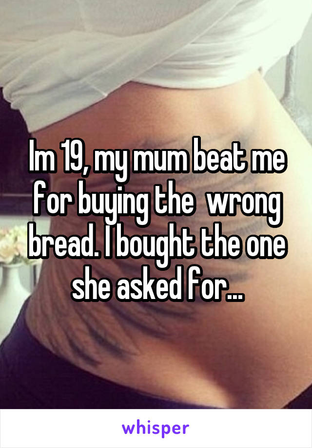 Im 19, my mum beat me for buying the  wrong bread. I bought the one she asked for...