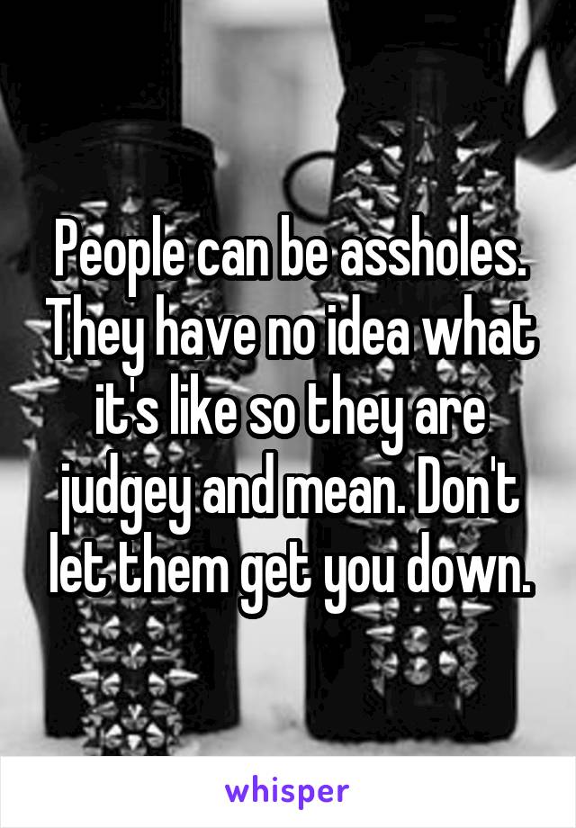 People can be assholes. They have no idea what it's like so they are judgey and mean. Don't let them get you down.
