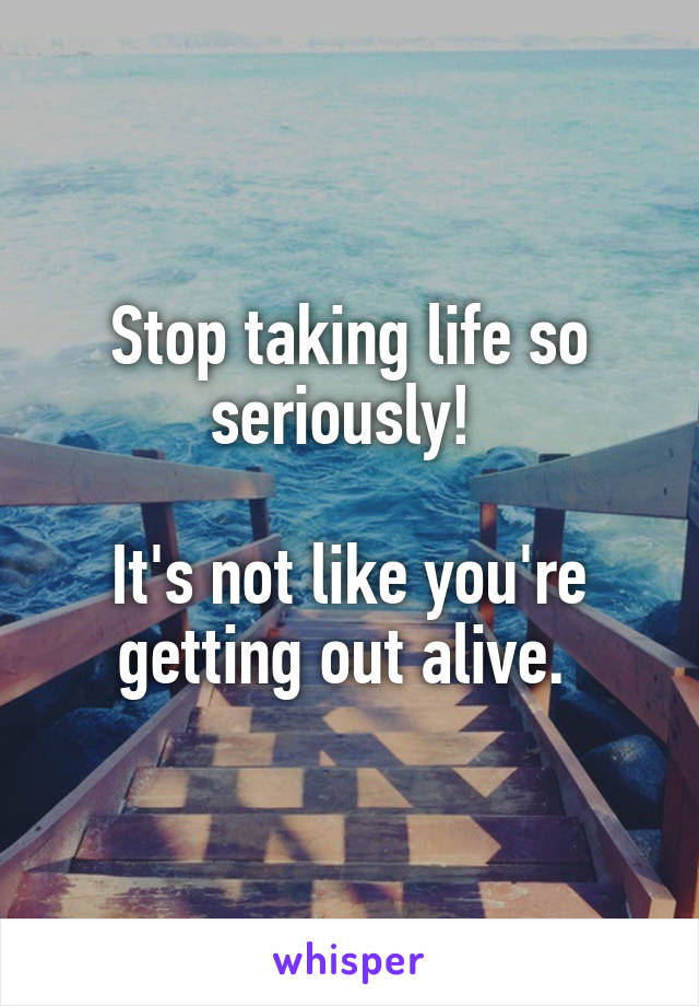 Stop taking life so seriously! 

It's not like you're getting out alive. 