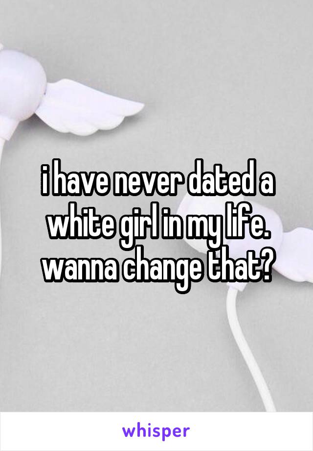 i have never dated a white girl in my life. wanna change that?