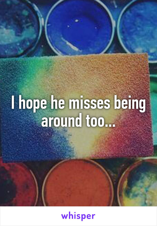 I hope he misses being around too...