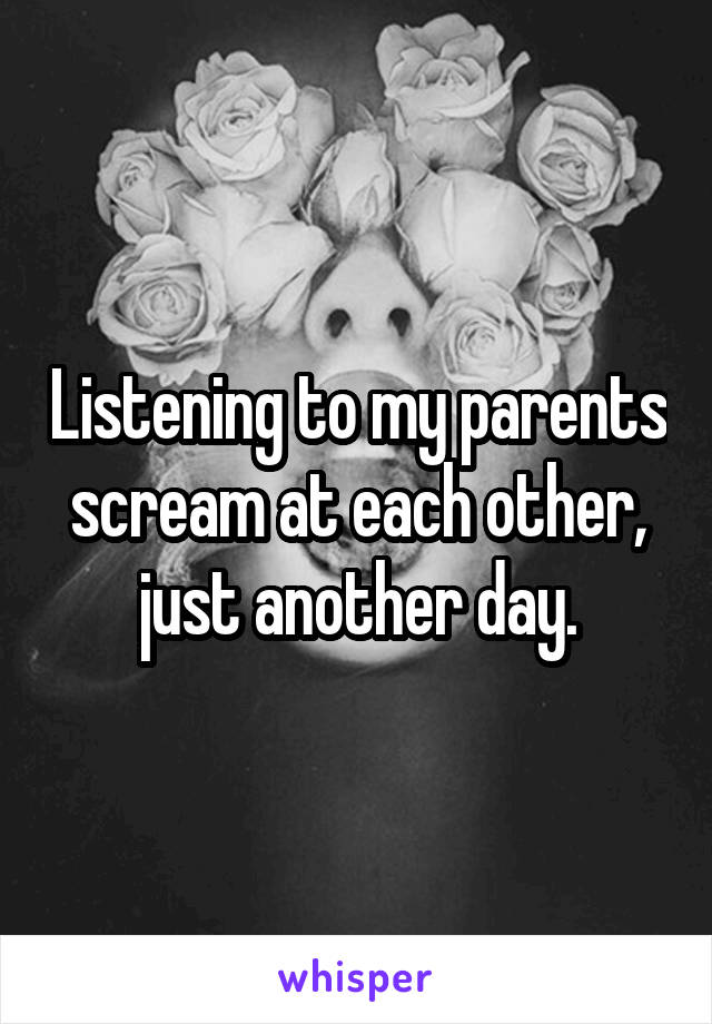 Listening to my parents scream at each other, just another day.