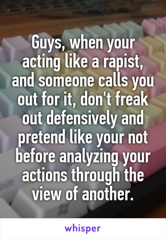 Guys, when your acting like a rapist, and someone calls you out for it, don't freak out defensively and pretend like your not before analyzing your actions through the view of another.