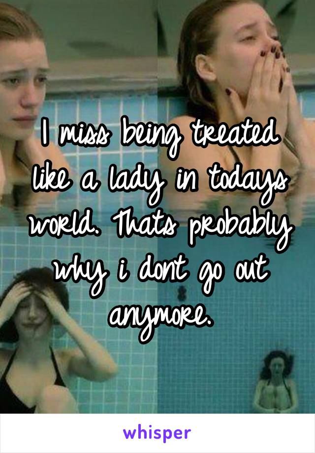 I miss being treated like a lady in todays world. Thats probably why i dont go out anymore.