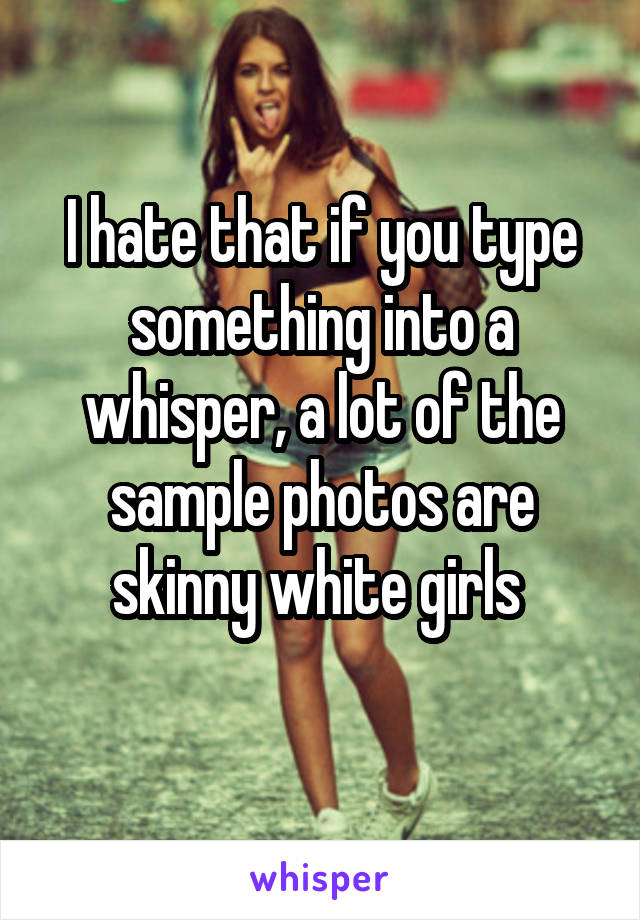 I hate that if you type something into a whisper, a lot of the sample photos are skinny white girls 
