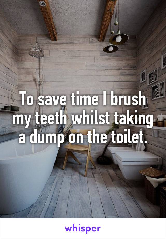 To save time I brush my teeth whilst taking a dump on the toilet.