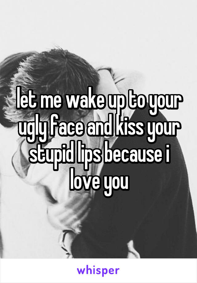 let me wake up to your ugly face and kiss your stupid lips because i love you