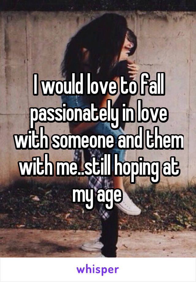 I would love to fall passionately in love with someone and them with me..still hoping at my age 