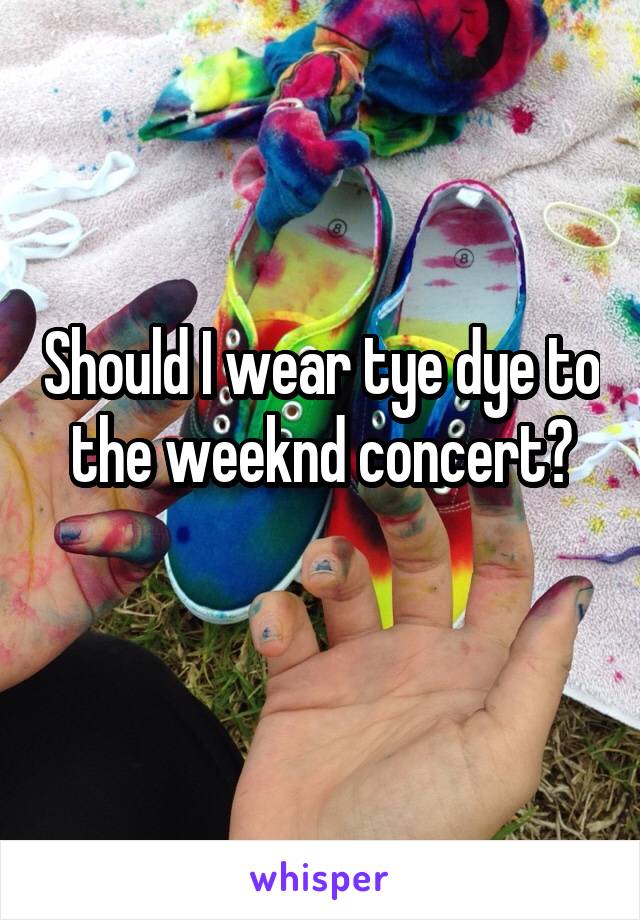 Should I wear tye dye to the weeknd concert?
