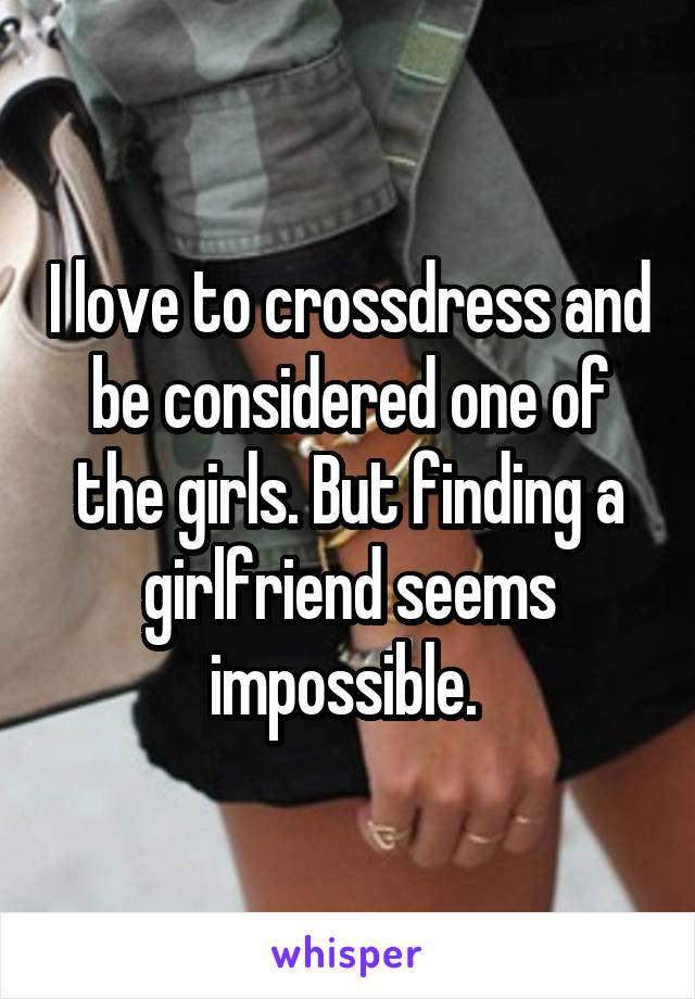 I love to crossdress and be considered one of the girls. But finding a girlfriend seems impossible. 
