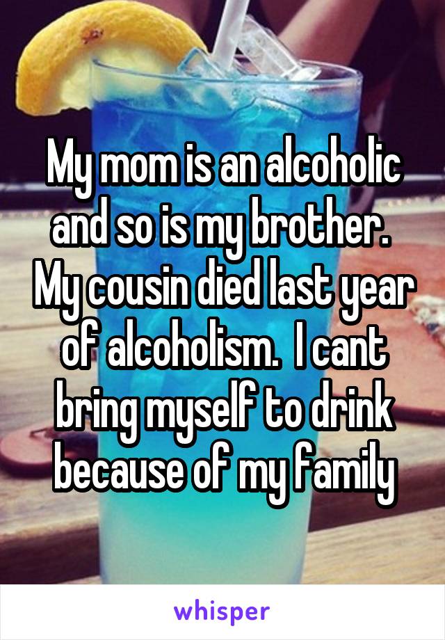 My mom is an alcoholic and so is my brother.  My cousin died last year of alcoholism.  I cant bring myself to drink because of my family