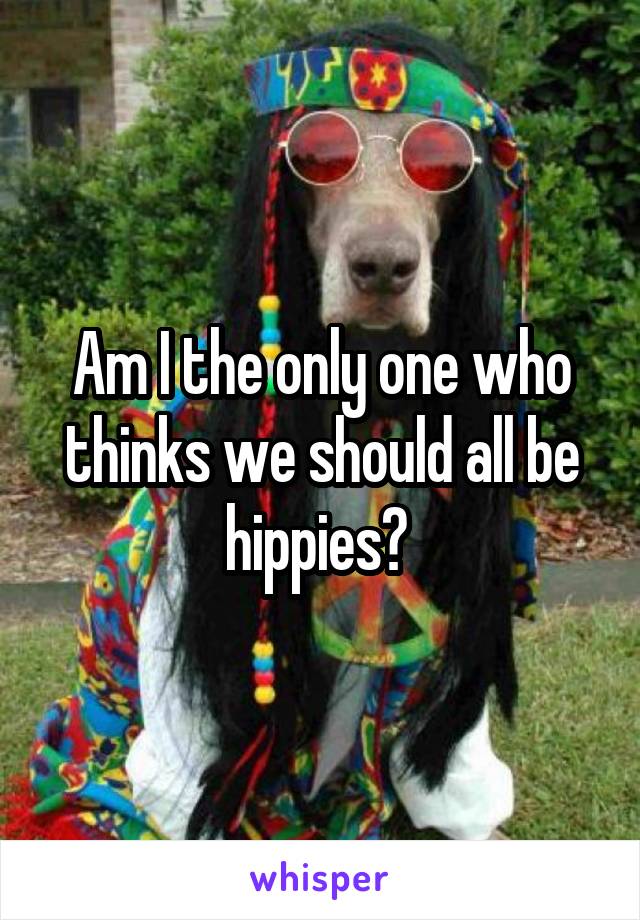 Am I the only one who thinks we should all be hippies? 