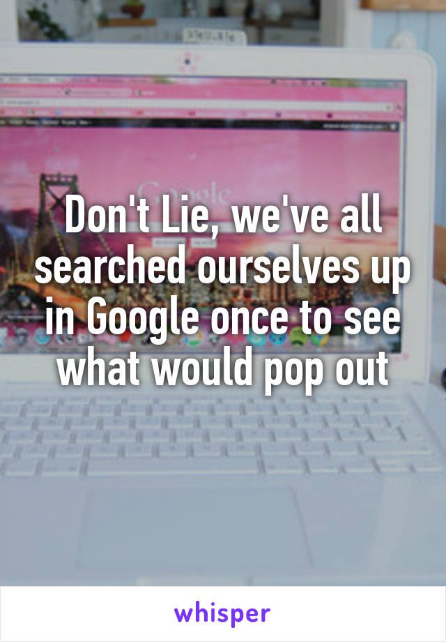 Don't Lie, we've all searched ourselves up in Google once to see what would pop out
