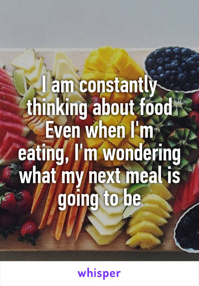 I am constantly thinking about food
Even when I'm eating, I'm wondering what my next meal is going to be