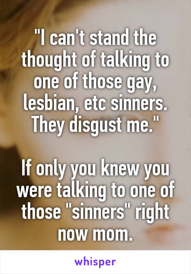 "I can't stand the thought of talking to one of those gay, lesbian, etc sinners. They disgust me."

If only you knew you were talking to one of those "sinners" right now mom.