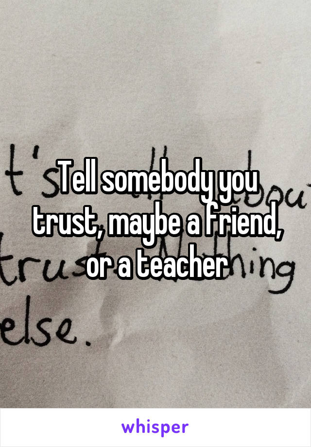 Tell somebody you trust, maybe a friend, or a teacher