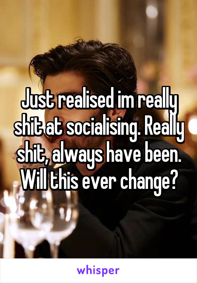 Just realised im really shit at socialising. Really shit, always have been. Will this ever change?