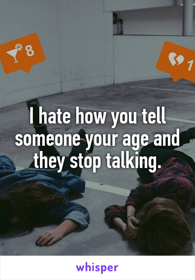 I hate how you tell someone your age and they stop talking.