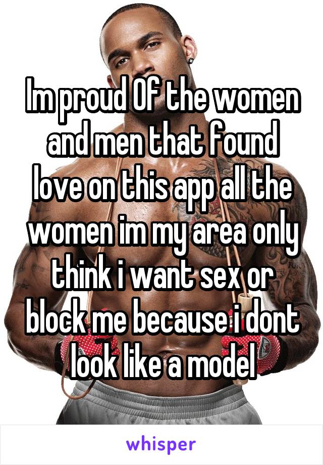 Im proud Of the women and men that found love on this app all the women im my area only think i want sex or block me because i dont look like a model